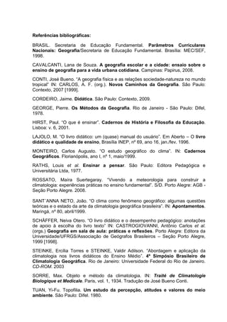 Referências bibliográficas:

BRASIL. Secretaria de Educação Fundamental. Parâmetros Curriculares
Nacionais: Geografia/Secretaria de Educação Fundamental. Brasília: MEC/SEF,
1998.
CAVALCANTI, Lana de Souza. A geografia escolar e a cidade: ensaio sobre o
ensino de geografia para a vida urbana cotidiana. Campinas: Papirus, 2008.
CONTI, José Bueno. “A geografia física e as relações sociedade-natureza no mundo
tropical” IN: CARLOS, A. F. (org.). Novos Caminhos da Geografia. São Paulo:
Contexto, 2007 [1999].
CORDEIRO, Jaime. Didática. São Paulo: Contexto, 2009.
GEORGE, Pierre. Os Métodos da Geografia. Rio de Janeiro - São Paulo: Difel,
1978.
HIRST, Paul. “O que é ensinar”. Cadernos de História e Filosofia da Educação.
Lisboa: v. 6, 2001.
LAJOLO, M. “O livro didático: um (quase) manual do usuário”. Em Aberto – O livro
didático e qualidade de ensino, Brasília INEP, nº 69, ano 16, jan./fev. 1996.
MONTEIRO, Carlos Augusto. “O estudo geográfico do clima”. IN: Cadernos
Geográficos. Florianópolis, ano I, nº 1, maio/1999.
RATHS, Louis et al. Ensinar a pensar. São Paulo: Editora Pedagógica e
Universitária Ltda, 1977.
ROSSATO, Maíra Suertegaray. “Vivendo a meteorologia para construir a
climatologia: experiências práticas no ensino fundamental”. S/D. Porto Alegre: AGB -
Seção Porto Alegre. 2008.

SANT´ANNA NETO, João. “O clima como fenômeno geográfico: algumas questões
teóricas e o estado da arte da climatologia geográfica brasileira”. IN: Apontamentos.
Maringá, nº 80, abril/1999.
SCHÄFFER, Neiva Otero. “O livro didático e o desempenho pedagógico: anotações
de apoio à escolha do livro texto” IN: CASTROGIOVANNI, Antônio Carlos et al.
(orgs.) Geografia em sala de aula: práticas e reflexões. Porto Alegre: Editora da
Universidade/UFRGS/Associação de Geógrafos Brasileiros – Seção Porto Alegre,
1999 [1998].
STEINKE, Ercília Torres e STEINKE, Valdir Adilson. “Abordagem e aplicação da
climatologia nos livros didáticos do Ensino Médio”. 4º Simpósio Brasileiro de
Climatologia Geográfica. Rio de Janeiro: Universidade Federal do Rio de Janeiro.
CD-ROM. 2003
SORRE, Max. Objeto e método da climatologia. IN: Traité de Climatologie
Biologique et Medicale. Paris, vol. 1, 1934. Tradução de José Bueno Conti.
TUAN, Yi-Fu. Topofilia. Um estudo da percepção, atitudes e valores do meio
ambiente. São Paulo: Difel. 1980.
 