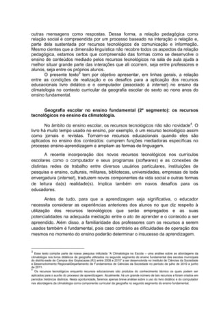 outras mensagens como respostas. Dessa forma, a relação pedagógica como
relação social é compreendida por um processo baseado na interação e relação e,
parte dela sustentada por recursos tecnológicos da comunicação e informação.
Mesmo cientes que a dimensão linguística não recobre todos os aspectos da relação
pedagógica, estamos certos que compreensão das formas como se desenvolve o
ensino de conteúdos mediado pelos recursos tecnológicos na sala de aula ajuda a
melhor situar grande parte das interações que ali ocorrem, seja entre professores e
alunos, seja entre os próprios alunos.
       O presente texto3 tem por objetivo apresentar, em linhas gerais, a relação
entre as condições de realização e os desafios para a aplicação dos recursos
educacionais livro didático e o computador (associado à internet) no ensino da
climatologia no contexto curricular da geografia escolar do sexto ao nono anos do
ensino fundamental.


      Geografia escolar no ensino fundamental (2º segmento): os recursos
tecnológicos no ensino da climatologia.

       No âmbito do ensino escolar, os recursos tecnológicos não são novidade 4. O
livro há muito tempo usado no ensino, por exemplo, é um recurso tecnológico assim
como jornais e revistas. Tornam-se recursos educacionais quando eles são
aplicados no ensino dos conteúdos: cumprem funções mediadoras específicas no
processo ensino-aprendizagem e ampliam as formas de linguagem.
        A recente incorporação dos novos recursos tecnológicos nos currículos
escolares como o computador e seus programas (softwares) e as conexões de
distintas redes de trabalho entre diversos usuários particulares, instituições de
pesquisa e ensino, culturais, militares, bibliotecas, universidades, empresas de toda
envergadura (internet), traduzem novos componentes da vida social e outras formas
de leitura da(s) realidade(s). Implica também em novos desafios para os
educadores.

        Antes de tudo, para que a aprendizagem seja significativa, o educador
necessita considerar as experiências anteriores dos alunos no que diz respeito à
utilização dos recursos tecnológicos que serão empregados e as suas
potencialidades na adequada mediação entre o ato de aprender e o conteúdo a ser
apreendido. Além disso, a familiaridade dos professores com os recursos a serem
usados também é fundamental, pois caso contrário as dificuldades de operação dos
mesmos no momento do ensino poderão determinar o insucesso da aprendizagem.


3
   Esse texto compõe parte de nossa pesquisa intitulada “A Climatologia na Escola – uma análise sobre as abordagens da
climatologia nos livros didáticos de geografia utilizados no segundo segmento do ensino fundamental das escolas municipais
do distrito-sede de Campos dos Goytacazes (RJ) entre 2008 e 2010” a ser desenvolvida no Instituto de Ciências da Sociedade
e Desenvolvimento Regional/Departamento de Fundamentos de Ciências da Sociedade no período de julho de 2010 a junho
de 2011.
4
   Os recursos tecnológicos enquanto recursos educacionais são produtos do conhecimento técnico os quais podem ser
aplicados para o auxílio do processo de aprendizagem. Atualmente, há um grande número de tais recursos e foram criados em
períodos históricos distintos. Nesta oportunidade, faremos apenas breve análise sobre o uso do livro didático e do computador
nas abordagens da climatologia como componente curricular da geografia no segundo segmento do ensino fundamental.
 