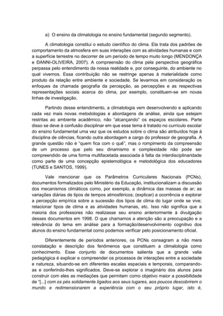 a) O ensino da climatologia no ensino fundamental (segundo segmento).

       A climatologia constitui o estudo científico do clima. Ela trata dos padrões de
comportamento da atmosfera em suas interações com as atividades humanas e com
a superfície terrestre no decorrer de um período de tempo muito longo (MENDONÇA
e DANNI-OLIVEIRA, 2007). A compreensão do clima pela perspectiva geográfica
perpassa pelo entendimento da nossa realidade e, por conseguinte, do ambiente no
qual vivemos. Essa contribuição não se restringe apenas à materialidade como
produto da relação entre ambiente e sociedade. Se levarmos em consideração os
enfoques da chamada geografia da percepção, as percepções e as respectivas
representações sociais acerca do clima, por exemplo, constituem-se em novas
linhas de investigação.

        Partindo desse entendimento, a climatologia vem desenvolvendo e aplicando
cada vez mais novas metodologias e abordagens de análise, ainda que estejam
restritas ao ambiente acadêmico, não “alcançando” os espaços escolares. Parte
disso se deve à confusão disciplinar em que esse tema é tratado no currículo escolar
do ensino fundamental uma vez que os estudos sobre o clima são atribuídos hoje à
disciplina de ciências, ficando outra abordagem a cargo do professor de geografia. A
grande questão não é “quem fica com o quê”, mas o rompimento da compreensão
de um processo que pelo seu dinamismo e complexidade não pode ser
compreendido de uma forma multifacetada associada à falta da interdisciplinaridade
como parte de uma concepção epistemológica e metodológica dos educadores
(TUNES e SANTOS, 1999).

       Vale mencionar que os Parâmetros Curriculares Nacionais (PCNs),
documentos formalizados pelo Ministério da Educação, institucionalizam a discussão
dos mecanismos climáticos como, por exemplo, a dinâmica das massas de ar; as
variações diárias de tipos de tempos atmosféricos; (explicar) a ocorrência e explorar
a percepção empírica sobre a sucessão dos tipos de clima do lugar onde se vive;
relacionar tipos de clima e as atividades humanas, etc. Isso não significa que a
maioria dos professores não realizasse seu ensino anteriormente à divulgação
desses documentos em 1998. O que chamamos a atenção são a preocupação e a
relevância do tema em análise para a formação/desenvolvimento cognitivo dos
alunos do ensino fundamental como podemos verificar pelo posicionamento oficial.

        Diferentemente de períodos anteriores, os PCNs consagram a não mera
constatação e descrição dos fenômenos que constituem a climatologia como
conhecimento. Esse conjunto de documentos salienta que a grande valia
pedagógica é explicar e compreender os processos de interações entre a sociedade
e natureza, situando-se em diferentes escalas espaciais e temporais, comparando-
as e conferindo-lhes significados. Deve-se explorar o imaginário dos alunos para
construir com eles as mediações que permitam como objetivo maior a possibilidade
de “[...] com os pés solidamente ligados aos seus lugares, aos poucos descobrirem o
mundo e redimensionarem a experiência com o seu próprio lugar, isto é,
 