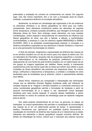potencializa a ampliação do universo do conhecimento em estudo. Em segundo
lugar, mas não menos importante, tem a ver com a concepção atual do próprio
conteúdo: a perspectiva dinâmica na circulação atmosférica.

       Atualmente, os estudos em climatologia são organizados a fim de evidenciar
os elementos climáticos e os fatores geográficos do clima para sua melhor
compreensão. Seus elementos constitutivos podem ser elencados da seguinte
forma: temperatura, umidade e pressão atmosférica, que interagem na formação dos
diferentes climas da Terra. Sem embargo, esses elementos, em suas variadas
manifestações, variam espacial e temporalmente em decorrência da influência dos
fatores geográficos do clima, que são: a latitude, a altitude, a maritimidade/a
continentalidade, a presença e o tipo de cobertura vegetal (MENDONÇA e DANNI-
OLIVEIRA, 2007) e as atividades sociais/organização espacial. A circulação e a
dinâmica atmosférica superpõem-se aos elementos e fatores climáticos e imprimem
ao ar uma permanente movimentação (id, ibidem).

       A título de exemplo, imaginemos a apresentação da dinâmica das massas de
ar em território brasileiro em um dia de inverno para uma classe do sétimo ano. Em
um laboratório de informática, lançando mão de programas específicos e consulta a
sites meteorológicos ou de instituições de pesquisa, poderemos apresentar o
deslocamento de uma frente fria pelo território brasileiro em um determinado dia do
ano graças às imagens registradas por satélites. Nesse sentido, é interessante
questionarmos junto aos alunos quais são as áreas que sofrem seus efeitos e quais
condições de tempo atmosférico são possíveis nas respectivas áreas. Ao mesmo
tempo, verificamos e relacionamos a temperatura, a umidade e condições de vento
atualizadas para as localidades que já sofreram, sofrem e possivelmente sofrerão
seus efeitos.

        Dessa forma, notaremos por comparação e interpretação das informações
virtuais que as diferentes Grandes Regiões brasileiras estão sob influência de
variadas massas de ar. Imaginar o território brasileiro e o continente americano em
outras coordenadas geográficas permite a formulação de hipóteses a partir da
possível movimentação do ar a vigorar e, daí, representar outras tipologias
climáticas para esse recorte espacial. O conjunto dessas habilidades a serem
desenvolvidas no ensino do conteúdo da climatologia pode ser bastante instigante
para os alunos.

        Ora, pelas próprias características de um livro, as gravuras, os mapas, as
ilustrações, os croquis apresentados não permitem a visualização da movimentação
das massas de ar em um determinado período de tempo. A representação é
estática. Percebemos que “ganhamos” em qualidade quando favorecemos a
visualização do movimento da dinâmica das massas de ar e relacionamos os dados
referentes aos elementos e fatores geográficos naquele momento definido. No
âmbito da metodologia de ensino, cremos que o manuseio dos próprios recursos
 