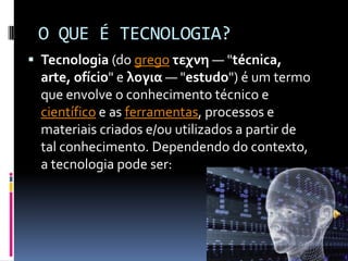 O QUE É TECNOLOGIA?
 Tecnologia (do grego τεχνη — "técnica,
  arte, ofício" e λογια — "estudo") é um termo
  que envolve o conhecimento técnico e
  científico e as ferramentas, processos e
  materiais criados e/ou utilizados a partir de
  tal conhecimento. Dependendo do contexto,
  a tecnologia pode ser:
 