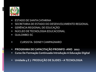    ESTADO DE SANTA CATARINA
   SECRETARIA DE ESTADO DO DESENVOLVIMENTO REGIONAL
   GERÊNCIA REGIONAL DE EDUCAÇÃO
   NÚCLEO DE TECNOLOGIA EDUCACIONAL
   QUILOMBO-SC

      CURSISTA- SIDNEY CAMPAGNARO

 PROGRAMA DE CAPACITAÇÃO PROINFO -ANO 2012
 Curso De Formação Continuada Introdução A Educação Digital

 Unidade 4 E 7 PRODUÇÃO DE SLIDES – A TECNOLOGIA
 