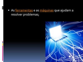  As ferramentas e as máquinas que ajudam a
  resolver problemas;
 