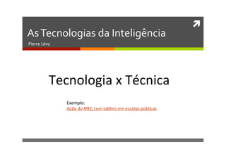 ì	
  
As	
  Tecnologias	
  da	
  Inteligência	
  
Pierre	
  Lévy	
  
Tecnologia	
  x	
  Técnica	
  
Exemplo:	
  	
  
Ação	
  do	
  MEC	
  com	
  tablets	
  em	
  escolas	
  públicas	
  
 