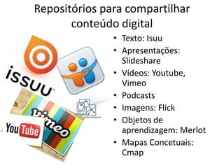 Repositórios para compartilhar
       conteúdo digital
               • Texto: Isuu
               • Apresentações:
                 Slideshare
               • Vídeos: Youtube,
                 Vimeo
               • Podcasts
               • Imagens: Flick
               • Objetos de
                 aprendizagem: Merlot
               • Mapas Concetuais:
                 Cmap
 