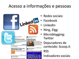 Acesso a informações e pessoas
               • Redes sociais:
               • Facebook
               • LinkedIn
               • Ning, Elgg
               • Microblogging:
                 Twitter
               • Depuradores de
                 conteúdo: Scoop.it
               • RSS
               • Indicadores sociais
 
