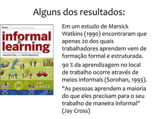 Alguns dos resultados:
     • Em um estudo de Marsick
       Watkins (1990) encontraram que
       apenas 20 dos quais
       trabalhadores aprendem vem de
       formação formal e estruturada.
     • 90 % da aprendizagem no local
       de trabalho ocorre através de
       meios informais (Sorohan, 1993).
     • "As pessoas aprendem a maioria
       do que eles precisam para o seu
       trabalho de maneira informal"
       (Jay Cross)
 