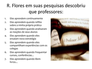 R. Flores em suas pesquisas descobriu
                que professores:
1.    Eles aprendem continuamente
2.    Eles aprendem quando reflito
      sobre a minha própria prática
3.    Eles aprendem quando analisaram
      as reações de seus alunos
4.    Eles aprendem quando eles
      ensaiam nova estratégia
5.    Eles aprendem quando eles
      compartilham experiências com os
      colegas
6.    Eles aprendem quando frequentar
      cursos, conferências...
7.    Eles aprendem quando lêem
      livros...
 