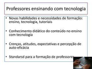 Professores ensinando com tecnologia
• Novas habilidades e necessidades de formação:
  ensino, tecnologia, tutoriais

• Conhecimento didático do conteúdo no ensino
  com tecnologia

• Crenças, atitudes, expectativas e percepção de
  auto-eficácia

• Standarsd para a formação de professores
 
