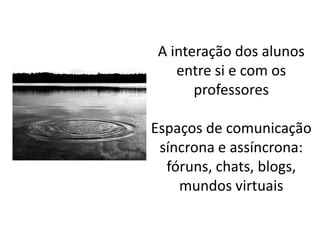 A interação dos alunos
   entre si e com os
      professores

Espaços de comunicação
 síncrona e assíncrona:
  fóruns, chats, blogs,
    mundos virtuais
 