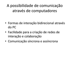 A possibilidade de comunicação
    através de computadores

• Formas de interação bidirecional através
  do PC
• Facilidade para a criação de redes de
  interação e colaboração
• Comunicação síncrona e assíncrona
 