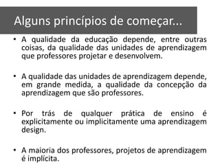 Algunos principios de partida
   Alguns princípios de começar...
   • A qualidade da educação depende, entre outras
     coisas, da qualidade das unidades de aprendizagem
     que professores projetar e desenvolvem.

   • A qualidade das unidades de aprendizagem depende,
     em grande medida, a qualidade da concepção da
     aprendizagem que são professores.

   • Por trás de qualquer prática de ensino é
     explicitamente ou implicitamente uma aprendizagem
     design.

   • A maioria dos professores, projetos de aprendizagem
     é implícita.
 