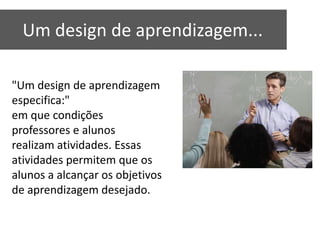 Um design de aprendizagem...

"Um design de aprendizagem
especifica:"
em que condições
professores e alunos
realizam atividades. Essas
atividades permitem que os
alunos a alcançar os objetivos
de aprendizagem desejado.
 