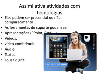 Assimilativa atividades com
                 tecnologias
• Eles podem ser presencial ou não
  comparecimento
• As ferramentas de suporte podem ser
• Apresentações (PPoint, Prezi...)
• Vídeos,
• vídeo-conferência
• Áudio
• Textos
• Lousa digital
 