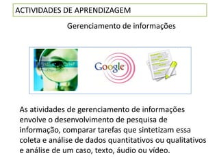 ACTIVIDADES DE APRENDIZAGEM
               Gerenciamento de informações




 As atividades de gerenciamento de informações
 envolve o desenvolvimento de pesquisa de
 informação, comparar tarefas que sintetizam essa
 coleta e análise de dados quantitativos ou qualitativos
 e análise de um caso, texto, áudio ou vídeo.
 