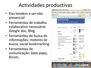 Actividades productivas
• Eles tendem a ser não-
  presencial
• Ferramentas de trabalho
  colaborativo necessário:
  Google doc, Blog
• Ferramentas de busca de
  informações: motores de
  busca, social bookmarking
• Ferramentas de
  comunicação: bate-papo,
  fórum,
 