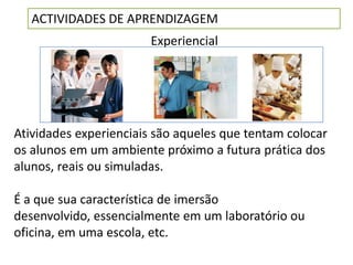 ACTIVIDADES DE APRENDIZAGEM
                        Experiencial




Atividades experienciais são aqueles que tentam colocar
os alunos em um ambiente próximo a futura prática dos
alunos, reais ou simuladas.

É a que sua característica de imersão
desenvolvido, essencialmente em um laboratório ou
oficina, em uma escola, etc.
 