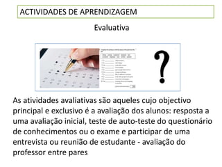 ACTIVIDADES DE APRENDIZAGEM
                       Evaluativa




As atividades avaliativas são aqueles cujo objectivo
principal e exclusivo é a avaliação dos alunos: resposta a
uma avaliação inicial, teste de auto-teste do questionário
de conhecimentos ou o exame e participar de uma
entrevista ou reunião de estudante - avaliação do
professor entre pares
 