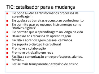 Ele pode ajudar a transformar os processos de
aprendizagem
Ele quebra as barreiras e acesso ao conhecimento
Ele permite usar os mesmos instrumentos como
"nativos digitais"
Ele permite que a aprendizagem ao longo da vida
Dá acesso aos recursos de aprendizagem
Facilita a aprendizagem pessoal caminhos
Ele suporta o diálogo intercultural
Promove a colaboração
Promove o trabalho em rede
Facilita a comunicação entre professores, alunos,
família...
Fez-se mais transparente o trabalho de ensino
 