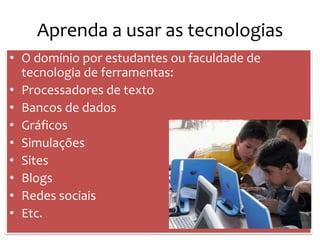 Aprenda a usar as tecnologias
• O domínio por estudantes ou faculdade de
  tecnologia de ferramentas:
• Processadores de texto
• Bancos de dados
• Gráficos
• Simulações
• Sites
• Blogs
• Redes sociais
• Etc.
 
