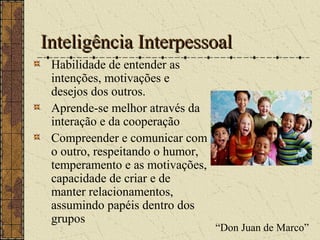 Inteligência InterpessoalInteligência Interpessoal
Habilidade de entender as
intenções, motivações e
desejos dos outros.
Aprende-se melhor através da
interação e da cooperação
Compreender e comunicar com
o outro, respeitando o humor,
temperamento e as motivações,
capacidade de criar e de
manter relacionamentos,
assumindo papéis dentro dos
grupos
“Don Juan de Marco”
 