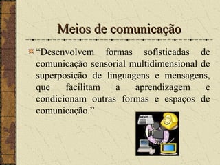 Meios de comunicaçãoMeios de comunicação
“Desenvolvem formas sofisticadas de
comunicação sensorial multidimensional de
superposição de linguagens e mensagens,
que facilitam a aprendizagem e
condicionam outras formas e espaços de
comunicação.”
 