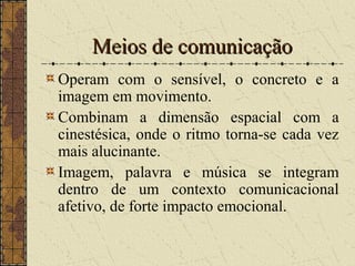 Meios de comunicaçãoMeios de comunicação
Operam com o sensível, o concreto e a
imagem em movimento.
Combinam a dimensão espacial com a
cinestésica, onde o ritmo torna-se cada vez
mais alucinante.
Imagem, palavra e música se integram
dentro de um contexto comunicacional
afetivo, de forte impacto emocional.
 