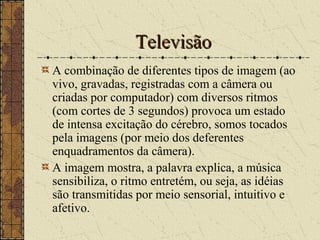 TelevisãoTelevisão
A combinação de diferentes tipos de imagem (ao
vivo, gravadas, registradas com a câmera ou
criadas por computador) com diversos ritmos
(com cortes de 3 segundos) provoca um estado
de intensa excitação do cérebro, somos tocados
pela imagens (por meio dos deferentes
enquadramentos da câmera).
A imagem mostra, a palavra explica, a música
sensibiliza, o ritmo entretém, ou seja, as idéias
são transmitidas por meio sensorial, intuitivo e
afetivo.
 