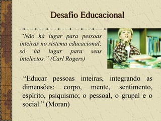 Desafio EducacionalDesafio Educacional
“Educar pessoas inteiras, integrando as
dimensões: corpo, mente, sentimento,
espírito, psiquismo; o pessoal, o grupal e o
social.” (Moran)
“Não há lugar para pessoas
inteiras no sistema educacional;
só há lugar para seus
intelectos.” (Carl Rogers)
 