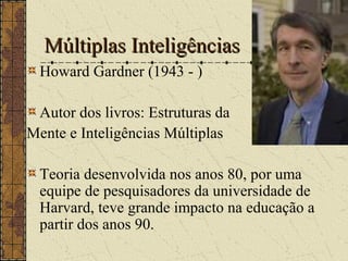 Múltiplas InteligênciasMúltiplas Inteligências
Howard Gardner (1943 - )
Autor dos livros: Estruturas da
Mente e Inteligências Múltiplas
Teoria desenvolvida nos anos 80, por uma
equipe de pesquisadores da universidade de
Harvard, teve grande impacto na educação a
partir dos anos 90.
 