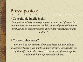 Pressupostos:
Conceito de Inteligência:
"um potencial biopsicológico para processar informações
que pode ser ativado num cenário cultural para solucionar
problemas ou criar produtos que sejam valorizados numa
cultura".
Como conhecemos?
por meio de um sistema de inteligência ou habilidades
interconectadas e, em parte, independentes, localizadas em
regiões diferentes do cérebro, com pesos diferentes para
cada indivíduo e para cada cultura.
 