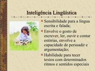 Inteligência LingüísticaInteligência Lingüística
Sensibilidade para a língua
escrita e falada;
Envolve o gosto de
escrever, ler, ouvir e contar
estórias, envolve a
capacidade de persuadir e
argumentação;
Habilidade para tecer
textos com determinados
ritmos e sentidos especiais
 