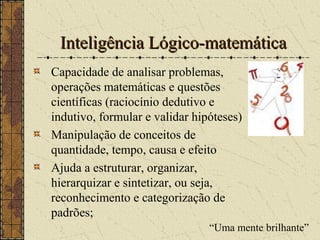 Inteligência Lógico-matemáticaInteligência Lógico-matemática
Capacidade de analisar problemas,
operações matemáticas e questões
científicas (raciocínio dedutivo e
indutivo, formular e validar hipóteses)
Manipulação de conceitos de
quantidade, tempo, causa e efeito
Ajuda a estruturar, organizar,
hierarquizar e sintetizar, ou seja,
reconhecimento e categorização de
padrões;
“Uma mente brilhante”
 