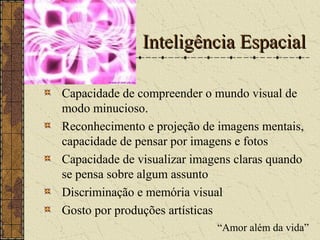 Inteligência EspacialInteligência Espacial
Capacidade de compreender o mundo visual de
modo minucioso.
Reconhecimento e projeção de imagens mentais,
capacidade de pensar por imagens e fotos
Capacidade de visualizar imagens claras quando
se pensa sobre algum assunto
Discriminação e memória visual
Gosto por produções artísticas
“Amor além da vida”
 