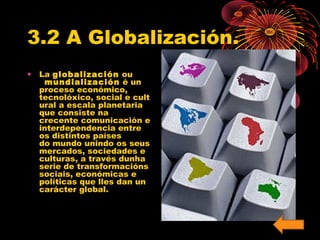 3.2 A Globalización. 
• La globalización ou 
mundialización é un 
proceso económico, 
tecnolóxico, social e cult 
ural a escala planetaria 
que consiste na 
crecente comunicación e 
interdependencia entre 
os distintos países 
do mundo unindo os seus 
mercados, sociedades e 
culturas, a través dunha 
serie de transformacións 
sociais, económicas e 
políticas que lles dan un 
carácter global. 
 