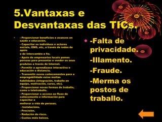 5.Vantaxas e 
Desvantaxas das TICs. 
• - Proporcionar beneficios e avances en 
saúde e educación. 
- Capacitar os individuos e actores 
sociais, ONG, etc, a través de redes de 
apoio 
e de intercambio e fío. 
- Apoio de empresarios locais pemes 
persoas para presentar e vender os seus 
produtos a través de Internet. 
- Permitir a aprendizaxe interactiva e 
educación a distancia. 
- Transmitir novos coñecementos para a 
empregabilidade esixe moitas 
habilidades (integración, traballo en 
equipo, motivación, curso, etc). 
- Proporcionar novas formas de traballo, 
como o teletraballo. 
- Proporcionar o acceso ao fluxo de 
coñecemento e información para 
capacitar e 
mellorar a vida de persoas. 
- Instalacións. 
- Precisión. 
- Redución do risco. 
- Custos máis baixos. 
• -Falta de 
privacidade. 
-Illamento. 
-Fraude. 
-Merma os 
postos de 
traballo. 
