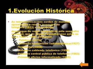 1.Evolución Histórica 
• As telecomunicacións xorden de maneira 
aproximada a raíz da invención do 
telégrafo (1833) e el posterior 
despliegue de redes telegráficas pola xeografía 
nacional, que en España desenvolvese entre os 
anos 1850 e 1900. Destacan: 
- Teléfono (1876) 
- Primeira transmisión radiotelefónica(1927) 
-Transistor (1948) 
- Primeiro cableado telefónico (1956) 
-Primeira central pública de telefonía (1963) 
-Primeira oficina informatizada (1965) 
 