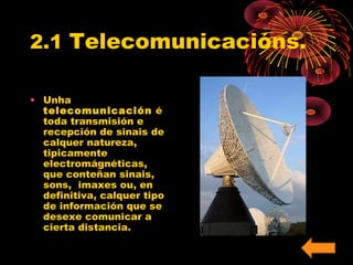 2.1 Telecomunicacións. 
• Unha 
telecomunicación é 
toda transmisión e 
recepción de sinais de 
calquer natureza, 
tipicamente 
electromágnéticas, 
que conteñan sinais, 
sons, imaxes ou, en 
definitiva, calquer tipo 
de información que se 
desexe comunicar a 
cierta distancia. 
 