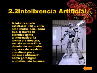 2.2Intelixencía Artificial. 
• A intelixencia 
artificial (IA) é unha 
área multidisciplinaria 
que, a través de 
ciencias como 
a informática, la 
lóxica e a filosofía, 
estuda a creación e 
deseño de entidades 
capaces de resolver 
cuestións por sí 
mesmas utilizando 
como paradigma 
a intelixencia humana. 
 