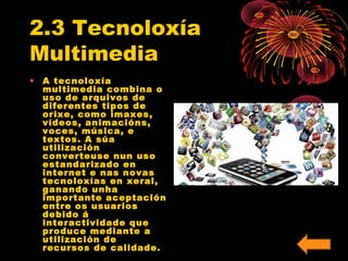 2.3 Tecnoloxía 
Multimedia 
• A tecnoloxía 
multimedia combina o 
uso de arquivos de 
diferentes tipos de 
orixe, como imaxes, 
vídeos, animacións, 
voces, música, e 
textos. A súa 
utilización 
converteuse nun uso 
estandarizado en 
internet e nas novas 
tecnoloxías en xeral, 
ganando unha 
importante aceptación 
entre os usuarios 
debido á 
interactividade que 
produce mediante a 
utilización de 
recursos de calidade. 
 