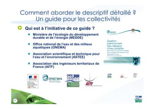 Comment aborder le descriptif détaillé ?
Un guide pour les collectivités
Qui est à l’initiative de ce guide ?
● Ministère de l’écologie du développement
durable et de l’énergie (MEDDE)
● Office national de l’eau et des milieux
aquatiques (ONEMA)
● Association scientifique et technique pour
9
● Association scientifique et technique pour
l’eau et l’environnement (ASTEE)
● Association des ingénieurs territoriaux de
France (AITF)
 