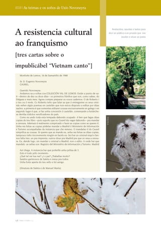 Dossier | As teimas e os soños de Uxío Novoneyra




A resistencia cultural
                                                                                                    Anotacións, apuntes e textos para
                                                                                                 dicir en público e en privado que nos
                                                                                                             axudan a situar ao poeta


ao franquismo
[tres cartas sobre o

impublicábel “Vietnam canto”]
               Monforte de Lemos, 16 de Samartiño de 1968

               Sr. D. Eugenio Novoneyra
               CAUREL

     Querido Novoneyra:
     Andamos xa a voltas coa COLEICIÓN VAL DE LEMOS. Están a punto de sa-
ír --dentro de dez ou doce días-- os primeiros libriños que son, como sabes, do
Diéguez e mais meu. Agora compre preparar os vosos cadernos: O de Roberto i
o teu ou ó revés. Co Roberto teño que falar xa que ó entregarme os seus orixi-
nás veñen algús poemas en castelán que non estou disposto a editar por dúas
razóns: a primeira é que somentes editarei cousas escrusivamente en galego i en
segundo lugar é que, si fas unha concesión ó castelán, comenzarán a botárche-
se derriba tódolos versificadores do país.
     Como eu ando toda esta tempada dabondo ocupado é ben que fagas dúas
                                                                                   © Xan Muras




copias do teu libro --pois supoño que no Caurel tés vagar dabondo-- pra mandar
a censura. Ademais é realmente compricado o facer as copias como as queres tí.
Unha vez feitas as copias pódelas mandar a Madrid ó Ministerio de Información
e Turismo acompañadas da instancia que che remeso. O mandalas tí do Caurel
simprifica as cousas. Si queres que as mande eu, unha vez feitas as dúas copias,
tampouco teño inconvenente ningún en facelo eu. Soi hai un orixinal eiquí e fan-
nos falta tres: un pra imprenta, outros dous pra Madrid pra que os vexa a censu-
ra. Eu, dende logo, sin mandar o orixinal a Madrid, non o edito. A onde hai que
mandalo as señas son: Registro del Ministério de Información y Turismo. Madrid

               Así chega. A instancia hai que poñerlle unha póliza de 3.
               Esto é todo pólo momento.
               ¿Qué tal vai tua nai? ¿I o pai? ¿Traballas moito?
               Saúdos garimosos de Saleta e meus pra todos.
               Unha forte aperta do teu vello e bó amigo.

               [Sinatura de Saleta e de Manuel María]
 © Xan Muras




136 terra e tempo 2009
 