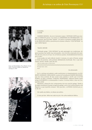 As teimas e os soños de Uxío Novoneyra | Dossier




                                                O CAUREL
                                                22/XI/68

                                                 QUERIDO MANUEL: Xa non é menester copiar o VIETNAM CANTO pra man-
                                             dalo á CONSULTA previa. Il xa estuvo no MINISTERIO DE INFORMACIÓN e sa-
                                             be a resposta, que é do máis “tajante”. Lei senón os primeiros renglós desta car-
                                             ta de ANGELINA GATELL promotora do volumen coleutivo “CON VIETNAM”, no
                                             que il debía figurar:


                                                “Madrid /28/X/68

                                                “Estimado amigo: “CON VIETNAN” ha sido autorizado con condiciones. Al-
                                             gunos poemas han salido muy mal parados, cinco de ellos arrancados de cuajo.
                                             Uno de esos cinco es el tuyo. Es un hermoso poema. Intolerablemente hermoso
                                             por lo visto.”
                                                Como podes ver sería ridículo insistir. A censura, en canto á Poesía, aceuta
                                             un límite de protesta, unha protesta debidamente dosificada. Non o que real-
                                             mente “pincha” donde a eles lles doi.
                                                “PAZ en carteles xunto a COCA-COLA”
                                                PAZPAZPAZPAZPAZPAZPAZPAZPAZPAZPAZPAZPAZPAZPAZPAZPAZPAZPAZPAZ
Uxío con Manuel María, Paco Martín, Fernán
Vello e Francisco Pillado na Alameda de         Pra tapar tanto, tanto,
Santiago no 1987                                muro”
                                                                                                     Era demasiado

                                                 Se ti o estimas procedente, pode sustituirme no emparexamento con RO-
                                             BERTO ANDRADE LOBOLEMOX o poeta de Pontedeume RAMÓN REGUEIRA,
                                             que ten rexos poemas de tipo social como parente e veciño que é de ROI
                                             XORDO, un diles o titulado “A MIGUEL HERNANDEZ” Ademais tamén é gran
                                             amigo de ROBERTO e contentaralles ir xuntos. Os dous teñen o meu ver a re-
                                             querida calidá.
                                                 Mándame a direución dos componentes da nova canción galega. Tamén a
                                             de algún estudiante do grupo progresita galego, pois a min estravioúseme a de
                                             Reguera co que mantiña contauto. Teño pra eles a LETANIA GALEGA pra co-
                                             ro de mil.

                                                Um saúdo pra Saleta, un abrazo pra ambos.

                                                O meu pai ben. Miña mai cada vez pior. Nin unha maldición bíblica.




                                                                                                             2009 terra e tempo   137
 