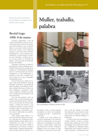 As teimas e os soños de Uxío Novoneyra | Dossier




                                               Muller, traballo,
Anotacións, apuntes e textos para
dicir en público e en privado que nos
axudan a situar ao poeta


                                               palabra
Recital Lugo.
1990. 8 de marzo
    Estamos celebrando o día da
muller traballadora e por eso eu es-
collín para este recital dous poetas
que foran mulleres e que o mesmo
tempo o seu canto estivese alimen-
tado pola cultura, pola tradición
popular. E que foran elas mulleres
traballadoras i entre mulleres tra-
balladoras. Cunha relación cotidia-
na coas chamadas mulleres do po-
bo, do que antes se chamaba da
gleba, co que logo deu en chamarse
mundo do traballo.
    Denantes, en Galicia, se había al-
go respetado, incluso mitificado era o
traballo. Niste pobo tan entregado ós
poderosos, ós detentadores de algún
poder, e o mesmo tempo tan crítico e
irrespetuoso e inda maledicente, o
traballo, e mais ben o traballo ma-
nual, visible, era o único outorgador
de dignidade moral.
    Ate fai ben pouco a xente do co-
mún, inda cando estaba de viaxe de
domingo ou de festa non paraba de
falar do traballo, dos traballos. Solta-
ban o traballo das maos e collíano na
boca. Chegaran a conclusión mais
que de organizar o traballo, a de que
non se podía parar de traballar. A da
tarea incesante.
    Esto era mais patente, claro, na
Galicia rural, na que estas duas poe-
tas que escollin pra decirvos hoxe tu-
veron a sua infancia ou viviron longo
tempo, o tempo pra asumir a sua            Uxío con Koldo Izaguirre no Parador de Gondomar no 1986
concencia colectiva i a sua concencia
profunda, xunto coa sua língua, a no-
sa lingua galega, “A fala”que en am-       da dende a vida; e a outra canta da                   ceu a vida das cidades e da clase
bos casos se alternaba coa castella-       mocedade, os soños da mocedade,                       ilustrada polos seus estudios, polas
na, coa castelán.                          “As galas de un dia” ... xa dendes do                 suas relaciós literarias e polo seu
    Unha destas duas poetas, é a           outro lado.                                           matrimonio con Manuel Murguia, o
mais conocida de todolos nosos poe-            Rosalia é un caso extremo de                      historiador.
tas -inda que non totalmente inter-        concencia individual e de concencia                       E coneceu todo esto intimamente
pretada. Mailos poetas deben ser in-       colectiva. Coñeceu ben os tres esta-                  é decir vivindoo. É decir a traveso
terpretados por cada un. Unha é            mentos da sociedade do seu tempo.                     dunha longa experencia. Ela é unha
Rosalia Castro cuio nome chegou a          Coñeceu o pobo aldeán , rural, pola                   das galegas mais cultas do seu tem-
confundirse co de Galicia. E outra é       sua infancia en Lestrove. Coñeceu a                   po. E ademáis da chamada cultura
Maria Mariño “esa gran descoñecida”.       fidalguia pola sua estanza no Pazo                    deprendida, estivo aberta e asumíu a
Unha, Rosalía, canta ao mundo i a vi-      D´Arretén, a casa da sua mai e coñe-                  cultura popular. E solidarizouse ben

                                                                                                                    2009 terra e tempo   141
 