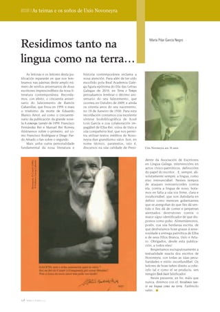 Dossier | As teimas e os soños de Uxío Novoneyra




Residimos tanto na
                                                                                     María Pilar García Negro




lingua como na terra…
    As leitoras e os leitores desta pu-   historia contemporánea reclama a
blicación repararán en que nos lem-       nosa atención. Para alén de ter sido
bramos nas páxinas deste amplo nú-        escollido pola Real Academia Gale-
mero de senllos aniversarios de dous      ga figura epónima do Día das Letras
escritores imprescindíbeis da nosa li-    Galegas de 2010, en Terra e Tempo
teratura contemporánea. Recorda-          pensabamos lembrar o décimo ani-
mos, con efeito, o cincuenta aniver-      versario do seu falecemento, que
sario do falecemento de Ramón             ocorreu en Outubro de 2009, e aínda
Cabanillas, que finou en 1959, e mais     os oitenta anos do seu nacemento,
o trixésimo da morte de Eduardo           no 19 de Xaneiro de 1930. Para esta
Blanco Amor, así como o cincuente-        recordación contamos coa excelente
nario da publicación da grande nove-      síntese biobibliográfica de Xosé
la A esmorga, tamén de 1959. Francisco    Lois García e coa colaboración im-
Fernández Rei e Manuel Rei Romeu          pagábel de Elba Rei, viúva de Uxío e
ilústrannos sobre o primeiro, así co-     súa compañeira leal, que nos permi-
mo Francisco Rodríguez e Diego Par-       tiu utilizar textos inéditos de Novo-
do Amado o fan sobre o segundo.           neyra dun grandísimo valor. Son, en
    Mais unha outra personalidade         nome técnico, paratextos, isto é,
fundamental da nosa literatura e          discursos na súa calidade de Presi-     Uxío Novoneyra aos 16 anos



                                                                                  dente da Asociación de Escritores
         Novoneyra, O Courel (1996)
         © Federico García Cabezón




                                                                                  en Lingua Galega, intervencións en
                                                                                  actos cívico-patrióticos, definicións
                                                                                  do papel do escritor... E, sempre, ab-
                                                                                  solutamente sempre, a lingua, como
                                                                                  eixo irrenunciábel. Nestes tempos
                                                                                  de ataques inmisericordes contra
                                                                                  ela, contra a lingua de noso, bota-
                                                                                  mos en falta a súa voz firme, clara e
                                                                                  insubornábel, que non dubidaría en
                                                                                  definir como merecen gobernantes
                                                                                  que se avergoñan do que lles dá sen-
                                                                                  tido e lles dá de comer e perpetran
                                                                                  atentados destrutores contra o
                                                                                  maior signo identificador de que dis-
                                                                                  pomos como pobo. Alimentámonos,
                                                                                  porén, coa súa herdanza escrita, de
                                                                                  que desfrutamos hoxe grazas á xene-
                                                                                  rosidade e entrega patriótica de Elba
                                                                                  e de seus fillos Branca, Uxío e Artu-
                                                                                  ro. Obrigados, desde esta publica-
                                                                                  ción, a todos eles!
                                                                                       Respeitamos escrupulosamente a
                                                                                  textualidade exacta dos escritos de
                                                                                  Novoneyra, con todas as súas pecu-
                                                                                  liaridades e estilo inconfundíbel. Os
                                                                                  leitores de hoxe teñen direito a coñe-
                                                                                  celo tal e como el se produciu, sen
                                                                                  nengún flash back falsificador.
                                                                                       Neste presente, en fin, máis que
                                                                                  nunca, diremos con el: Residimos tan-
                                                                                  to na lingua como na terra. Farémolo
                                                                                  valer...


128 terra e tempo 2009
 