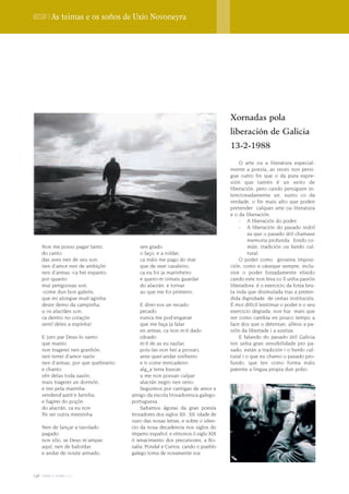 Dossier | As teimas e os soños de Uxío Novoneyra




                                                                                Xornadas pola
                                                                                liberación de Galicia
                                                                                13-2-1988
                                                                                    O arte ou a literatura especial-
                                                                                mente a poesía, as veces non persi-
                                                                                gue outro fin que o da pura expre-
                                                                                sión que tamén é un xeito de
                                                                                liberación, pero cando persiguen in-
                                                                                tencionadamente un, xunto co da
                                                                                verdade, o fin mais alto que poden
                                                                                pretender calquer arte ou literatura
                                                                                e o da liberación.
                                                                                    - A liberación do poder.
                                                                                    - A liberación do pasado inútil
                                                                                         xa que o pasado útil chamase
                                                                                         memoria profunda, fondo co-
    Non me posso pagar tanto            sen grado                                        mún, tradición ou herdo cul-
    do canto                            o faço, e a roldar;                              tural.
    das aves nen de seu son,            ca máis me pago do mar                      O poder como groseira imposi-
    nen d'amor nen de ambiçón           que de seer cavaleiro;                  ción, como e cáseque sempre, inclu-
    nen d'armas -ca hei espanto,        ca eu foi ja marinheiro                 sive o poder forzadamente elixido
    por quanto                          e quero-m'oimais guardar                cando este non leva co íl unha pasión
    mui perigoosas son,                 do alacrán, e tornar                    liberadora: é o exercicio da forza bru-
    -come dun bon galeón,               ao que me foi primeiro.                 ta inda que disimulada tras a preten-
    que mi alongue muit'aginha                                                  dida dignidade de certas instituciós.
    deste demo da campinha,              E direi-vos un recado:                 É moi difícil lexitimar o poder e o seu
    u os alacrães son;                   pecado                                 exercicio degrada, non hai mais que
    ca dentro no coraçón                 nunca me pod'enganar                   ver como cambia en pouco tempo a
    sentí deles a espinha!               que me faça ja falar                   face dos que o detentan, alleos a pa-
                                         en armas, ca non m'é dado              sión da libertade i a xustiza.
    E juro par Deus-lo santo             (doado                                     E falando do pasado útil Galicia
    que manto                            m'é de as eu razõar,                   ten unha gran sensibilidade pro pa-
    non tragerei nen granhón,            pois-las non hei a provar);            sado, están a tradición i o herdo cul-
    nen terrei d'amor razón              ante quer'andar sinlheiro              tural i o que eu chamo o pasado pro-
    nen d'armas, por que quebranto       e ir come mercadeiro                   fundo, que ten como forma máis
    e chanto                             alg_a terra buscar,                    patente a lingua propia dun pobo.
    vén delas toda sazón;                u me non possan culpar
    mais tragerei un dormón,             alacrán negro nen veiro.
    e irei pela marinha                  Seguimos por cantigas de amor e
    vendend'azeit'e farinha;         amigo da escola trovadoresca galego-
    e fugirei do poçón               portuguesa.
    do alacrán, ca eu non                Saltamos ágoras da gran poesía
    lhi sei outra meezinha.          trovadores dos siglos XII , XII idade de
                                     ouro das nosas letras, e sobre o silen-
    Nen de lançar a tavolado         cio da nosa decadencia nos siglos do
    pagado                           imperio español, e vímonos ó siglo XIX
    non sõo, se Deus m'ampar,        ó renacimento dos precursores, a Ro-
    aquí, nen de bafordar;           salia, Pondal e Curros, cando o pueblo
    e andar de noute armado,         galego toma de novamente voz.



146 terra e tempo 2009
 
