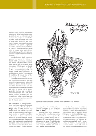 As teimas e os soños de Uxío Novoneyra | Dossier




mesmo, como receptora dunha men-
saxe que da fe das masacres e tamén,
proxectada cara ao exterior, facendo
causa común cos pobos asoballados.
O dobre gume de Vietnam Canto forne-
ce estas dúas direccións que infor-
man e acusan das situacións vividas
en Vietnam e na Galiza. É aquí onde
se unifica o nacionalismo de Letanía
de Galicia co internacionalismo prole-
tario de Vietnam Canto. Outra dimen-
sión dinámica que Novoneyra ordena
desde a súa ideoloxía marxista e na-
cionalista.
     Cando Manuel María pretendeu
publicar este poema en 1968 na co-
lección Val de Lemos houbo problemas
coa censura. Uxío responde a Manuel:
Como podes ver sería ridículo insistir. A cen-
sura, encanto á Poesía, acepta un límite de
protesta, unha protesta debidamente dosifica-
da. Non o que realmente “pincha” onde a eles
lles doi. Vietnam Canto, continuou a ter
problemas coa censura, cando a revis-
ta madrileña de poesía Trece de Nieve
tratou de publicalo en 1973.
     Vietnam Canto resúltanos un poe-
ma emblemático en varios dos seus
apartados, tan marcante na poesía
social da Galiza. Convén reiterar o
que Uxío Novoneyra dixo con res-
pecto a este poema: En todo este tempo
que estiven en Madrid, algo me fun car-
gando dese ambiente, algo presentía que
unha nova dirección ía coller a miña poesía.
Neste aspecto, Vietnam Canto non
deixa de ser unha referencia acusa-
dora contra as situacións convulsi-
vas do mundo actual.
                                                 Lámina cun debuxo de Raimundo Patiño e un poema caligrafado de Uxío Novoneyra
PATRIA-LINGUA. A nosa cultura e a
nosa psicoloxía, segundo Novoneyra,
residen na lingua: Residimos tanto na            o ser i o problema de GALICIA e teñan a              Un dos discursos mais lúcidos e
Lingua como na Terra. Traemos aquí               certeza de que a forza do noso amor non         transcendentes que Uxío Novoneyra
varios textos que corroboran o seu               pode ser inutle.                                pronunciou sobre a lingua e a súa in-
ideal patriótico emanado da lingua e                  A lingua como motor emancipa-              dependencia foi na apertura do III
que, mesmo en ocasións, nos falan                dor da nación, o esclareceu nunha               Congreso de Escritores Galegos, pro-
de Patria-Lingua. Nesta unión, sinala:           curta introdución sobre os poetas, fi-          nunciado o 22 de setembro de 1995
Esta voz ha ser decisiva tamén prá perviven-     nalizando: ¿Quen non rexeita os fríos ma-       no Museo do Pobo Galego en Santia-
cia i extensión do devandito, como na loita      nipuladores da Lingua de calquer índole, os     go de Compostela: E se non outra im-
que se sigue pola chamada normalización do       deformadores da Patria? Os enlatadores da       posible permanencia ha de valerlle a perma-
idioma i os outros dereitos nacionales. Pra      identidade. Por qué a Lingua é sagrada, é o     nencia da especie e a permanencia, a
esta loita requírese non só a voluntá dos es-    único que queda de tódolos nosos mortos a       duración da propia Lingua, onde quedan a
critores, senón tamén a de tódolos que sintan    única forma de inmortalidade longa.             voz, os xestos i o xeito dos antepasados e dos

                                                                                                                          2009 terra e tempo   131
 