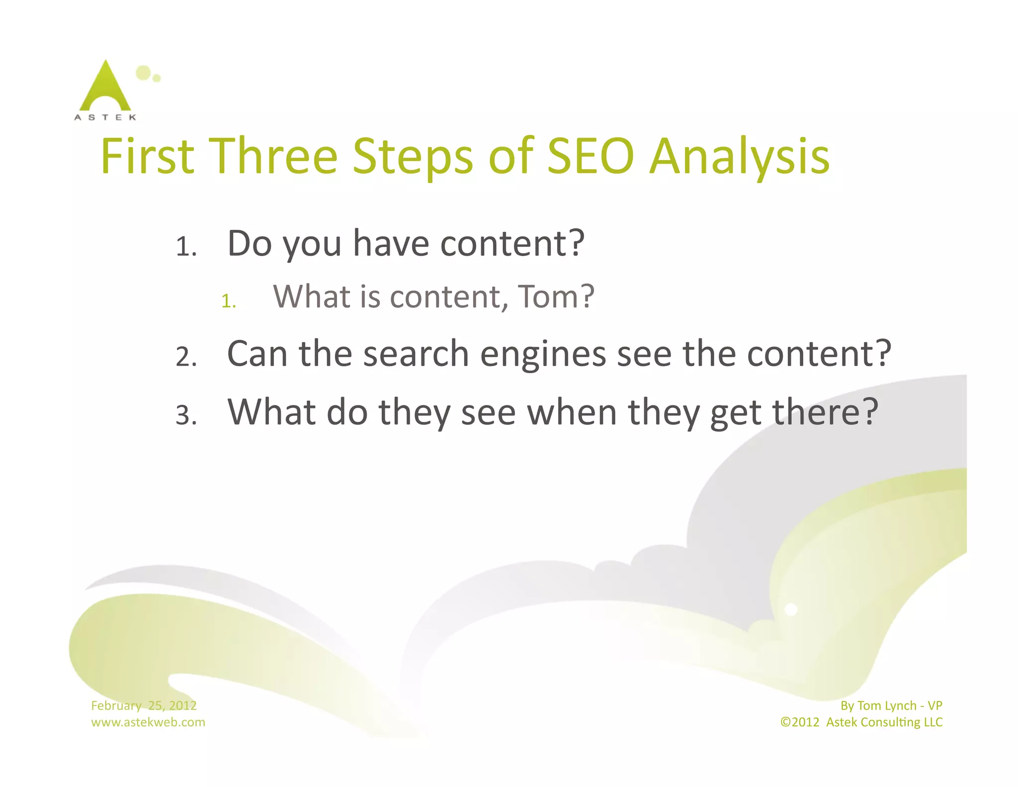 First	
  Three	
  Steps	
  of	
  SEO	
  Analysis	
  
                      1.          Do	
  you	
  have	
  content?	
  
                                  1.    What	
  is	
  content,	
  Tom?	
  
                      2.          Can	
  the	
  search	
  engines	
  see	
  the	
  content?	
  
                      3.          What	
  do	
  they	
  see	
  when	
  they	
  get	
  there?	
  




February	
  	
  25,	
  2012	
                                                                      By	
  Tom	
  Lynch	
  -­‐	
  VP	
  
www.astekweb.com	
                                                                  ©2012	
  	
  Astek	
  ConsulBng	
  LLC	
  	
  
 