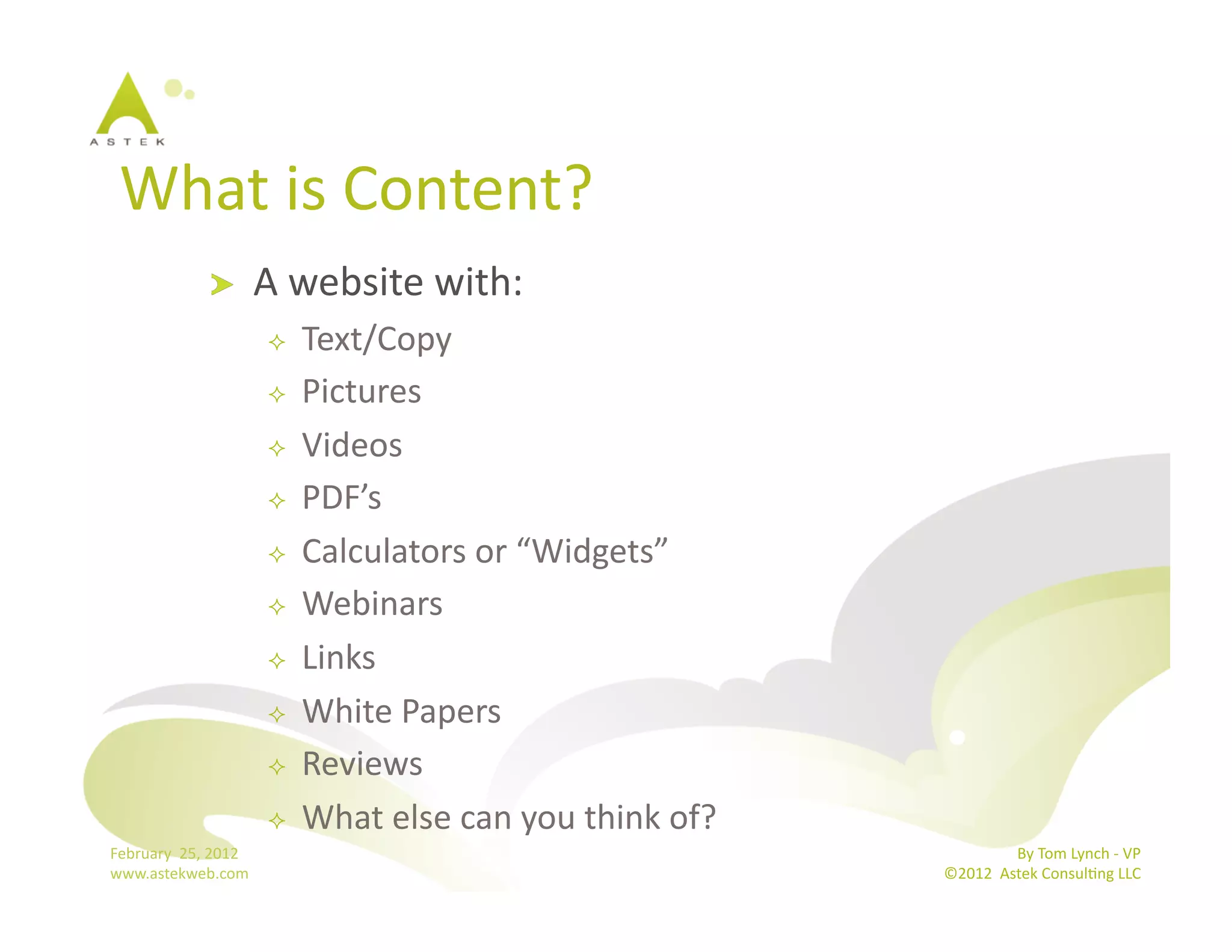 What	
  is	
  Content?	
  
                      !           A	
  website	
  with:	
  
                                       Text/Copy	
  
                                       Pictures	
  
                                       Videos	
  
                                       PDF’s	
  
                                       Calculators	
  or	
  “Widgets”	
  
                                       Webinars	
  
                                       Links	
  
                                       White	
  Papers	
  
                                       Reviews	
  
                                       What	
  else	
  can	
  you	
  think	
  of?	
  
February	
  	
  25,	
  2012	
                                                                           By	
  Tom	
  Lynch	
  -­‐	
  VP	
  
www.astekweb.com	
                                                                       ©2012	
  	
  Astek	
  ConsulBng	
  LLC	
  	
  
 