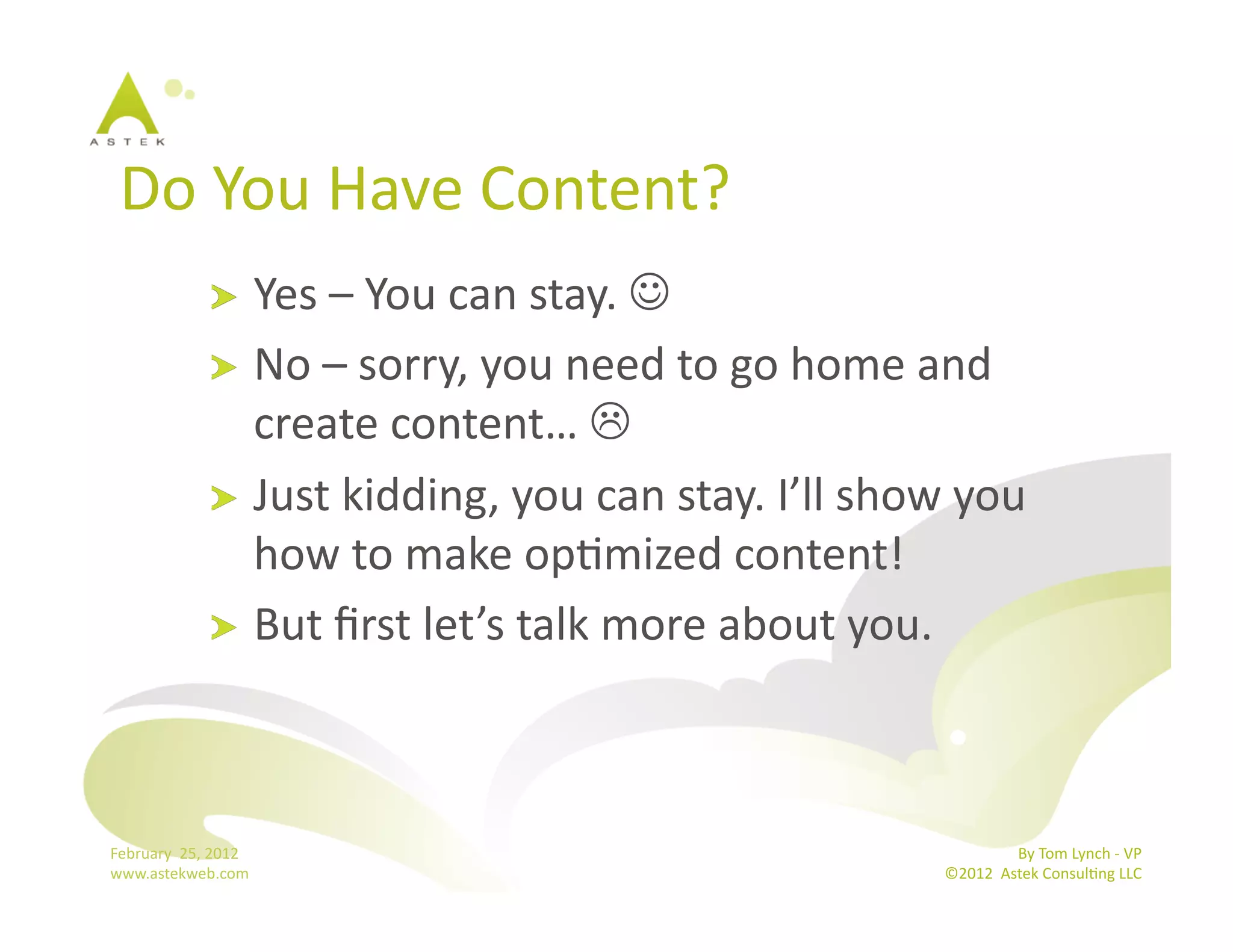 Do	
  You	
  Have	
  Content?	
  	
  
                      !   Yes	
  –	
  You	
  can	
  stay.	
  	
  
                      !   No	
  –	
  sorry,	
  you	
  need	
  to	
  go	
  home	
  and	
  
                          create	
  content…	
  	
  
                      !   Just	
  kidding,	
  you	
  can	
  stay.	
  I’ll	
  show	
  you	
  
                          how	
  to	
  make	
  opBmized	
  content!	
  
                      !   But	
  ﬁrst	
  let’s	
  talk	
  more	
  about	
  you.	
  




February	
  	
  25,	
  2012	
                                                                      By	
  Tom	
  Lynch	
  -­‐	
  VP	
  
www.astekweb.com	
                                                                  ©2012	
  	
  Astek	
  ConsulBng	
  LLC	
  	
  
 
